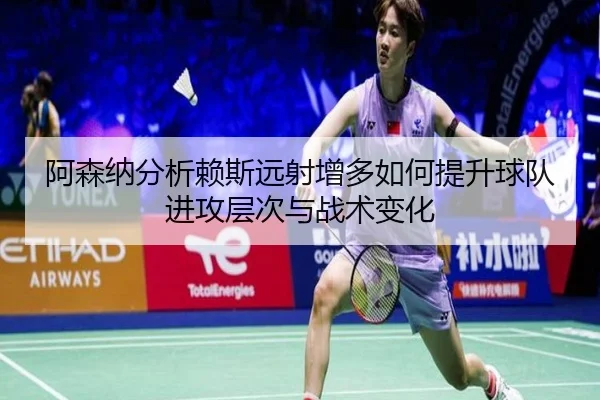 阿森纳分析赖斯远射增多如何提升球队进攻层次与战术变化